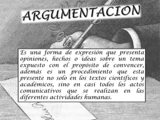 Es una forma de expresión que presenta
opiniones, hechos o ideas sobre un tema
expuesto con el propósito de convencer,
además es un procedimiento que esta
presente no solo en los textos científicos y
académicos, sino en casi todos los actos
comunicativos que se realizan en las
diferentes actividades humanas.
 