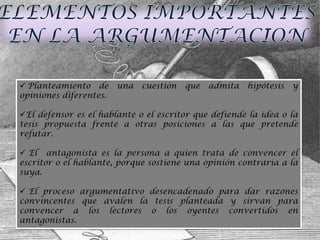  Planteamiento de      una   cuestión   que   admita   hipótesis   y
opiniones diferentes.

El defensor es el hablante o el escritor que defiende la idea o la
tesis propuesta frente a otras posiciones a las que pretende
refutar.

 El antagonista es la persona a quien trata de convencer el
escritor o el hablante, porque sostiene una opinión contraria a la
suya.

 El proceso argumentativo desencadenado para dar razones
convincentes que avalen la tesis planteada y sirvan para
convencer a los lectores o los oyentes convertidos en
antagonistas.
 