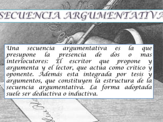 Una secuencia argumentativa es la que
presupone     la  presencia    de dos  o   mas
interlocutores: El escritor que propone y
argumenta y el lector, que actúa como critico y
oponente. Además esta integrada por tesis y
argumentos, que constituyen la estructura de la
secuencia argumentativa. La forma adoptada
suele ser deductiva o inductiva.
 