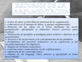  Orden de ideas y distribución puntual de los argumentos.
 Coherencia en el manejo de datos y apoyos argumentales.
 Relación de las ideas en el texto mediante los nexos
gramaticales apropiados y elementos léxicos precisos para
explicar.
 Utilización de ejemplos y analogías para aclarar e ilustrar en el
pensamiento.
 Recurso a la recurrencia y la concatenación de las palabras.
 Predominio del presente indicativo en la exposición y del
incondicional para las hipótesis.
 Empleo de términos específicos.
 Construcciones enunciativas en las explicaciones.
 Supresión de las contradicciones.
 Empleo de un lenguaje claro, preciso y apropiado al tema
desarrollado.
 
