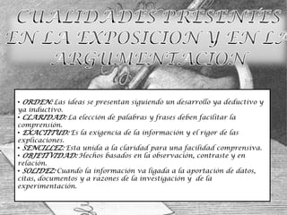 • ORDEN: Las ideas se presentan siguiendo un desarrollo ya deductivo y
ya inductivo.
• CLARIDAD: La elección de palabras y frases deben facilitar la
comprensión.
• EXACTITUD: Es la exigencia de la información y el rigor de las
explicaciones.
• SENCILLEZ: Esta unida a la claridad para una facilidad comprensiva.
• OBJETIVIDAD: Hechos basados en la observación, contraste y en
relación.
• SOLIDEZ: Cuando la información va ligada a la aportación de datos,
citas, documentos y a razones de la investigación y de la
experimentación.
 