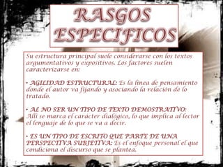 Su estructura principal suele considerarse con los textos
argumentativos y expositivos. Los factores suelen
caracterizarse en:

• AGILIDAD ESTRUCTURAL: Es la línea de pensamiento
donde el autor va fijando y asociando la relación de lo
tratado.

• AL NO SER UN TIPO DE TEXTO DEMOSTRATIVO:
Allí se marca el carácter dialógico, lo que implica al lector
el lenguaje de lo que se va a decir.

• ES UN TIPO DE ESCRITO QUE PARTE DE UNA
PERSPECTIVA SUBJETIVA: Es el enfoque personal el que
condiciona el discurso que se plantea.
 