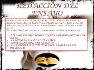 El objetivo principal del ensayo es persuadir al lector de lo que se
quiere comunicar, por tanto es importante adecuar el tono y el estilo
del tema. Su finalidad es hacer entender para ganar la atención del
lector.
Por esto al realizar un ensayo se debe tener en Cuenta lo siguiente:

1. DEBEMOS SER RIGUROSOS A LA HORA DE GARANTIZAR LAS
   IDEAS
2. MANTENER LA UNIDAD TEMATICA
3. NO OLVIDAR MOTIVAR AL LECTOR
4. USAR RECURSOS ESTILISTICOS NECESARIOS PARA SER
   ORIGINALES
 