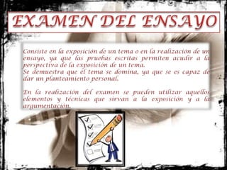 Consiste en la exposición de un tema o en la realización de un
ensayo, ya que las pruebas escritas permiten acudir a la
perspectiva de la exposición de un tema.
Se demuestra que el tema se domina, ya que se es capaz de
dar un planteamiento personal.

En la realización del examen se pueden utilizar aquellos
elementos y técnicas que sirvan a la exposición y a la
argumentación.
 