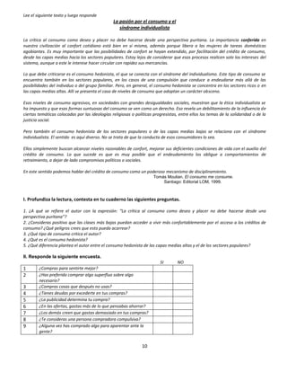 Lee el siguiente texto y luego responde
                                                La pasión por el consumo y el
                                                   síndrome individualista

La crítica al consumo como deseo y placer no debe hacerse desde una perspectiva puritana. La importancia conferida en
nuestra civilización al confort cotidiano está bien en sí misma, además porque libera a las mujeres de tareas domésticas
agobiantes. Es muy importante que las posibilidades de confort se hayan extendido, por facilitación del crédito de consumo,
desde las capas medias hacia los sectores populares. Estoy lejos de considerar que esos procesos realicen solo los intereses del
sistema, aunque a este le interese hacer circular con rapidez sus mercancías.

Lo que debe criticarse es el consumo hedonista, el que se conecta con el síndrome del individualismo. Este tipo de consumo se
encuentra también en los sectores populares, en los casos de una compulsión que conduce a endeudarse más allá de las
posibilidades del individuo o del grupo familiar. Pero, en general, el consumo hedonista se concentra en los sectores ricos o en
las capas medias altas. Allí se presenta el caso de niveles de consumo que adoptan un carácter obsceno.

Esos niveles de consumo agresivos, en sociedades con grandes desigualdades sociales, muestran que la ética individualista se
ha impuesto y que esas formas suntuosas del consumo se ven como un derecho. Eso revela un debilitamiento de la influencia de
ciertas temáticas colocadas por las ideologías religiosas o políticas progresistas, entre ellos los temas de la solidaridad o de la
justicia social.

Pero también el consumo hedonista de los sectores populares o de las capas medias bajas se relaciona con el síndrome
individualista. El sentido es aquí diverso. No se trata de que la conducta de esos consumidores lo sea.

Ellos simplemente buscan alcanzar niveles razonables de confort, mejorar sus deficientes condiciones de vida con el auxilio del
crédito de consumo. Lo que sucede es que es muy posible que el endeudamiento los obligue a comportamientos de
retraimiento, a dejar de lado compromisos políticos o sociales.

En este sentido podemos hablar del crédito de consumo como un poderoso mecanismo de disciplinamiento.
                                                                      Tomás Moulian. El consumo me consume.
                                                                          Santiago: Editorial LOM, 1999.



I. Profundiza la lectura, contesta en tu cuaderno las siguientes preguntas.

1. ¿A qué se refiere el autor con la expresión: “La crítica al consumo como deseo y placer no debe hacerse desde una
perspectiva puritana”?
2. ¿Consideras positivo que las clases más bajas puedan acceder a vivir más confortablemente por el acceso a los créditos de
consumo? ¿Qué peligros crees que esto pueda acarrear?
3. ¿Qué tipo de consumo critica el autor?
4. ¿Qué es el consumo hedonista?
5. ¿Qué diferencia plantea el autor entre el consumo hedonista de las capas medias altas y el de los sectores populares?

II. Responde la siguiente encuesta.
                                                                         SI        NO
1       ¿Compras para sentirte mejor?
2       ¿Has preferido comprar algo superfluo sobre algo
        necesario?
3       ¿Compras cosas que después no usas?
4       ¿Tienes deudas por excederte en tus compras?
5       ¿La publicidad determina tu compra?
6       ¿En las ofertas, gastas más de lo que pensabas ahorrar?
7       ¿Los demás creen que gastas demasiado en tus compras?
8       ¿Te consideras una persona compradora compulsiva?
9       ¿Alguna vez has comprado algo para aparentar ante la
        gente?


                                                                10
 