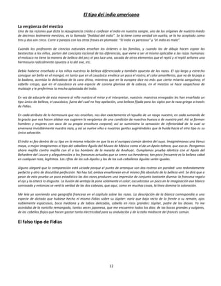 El tipo del indio americano

La vergüenza del mestizo
Una de las razones que dicta la repugnancia criolla a confesar el indio en nuestra sangre, uno de los orígenes de nuestro miedo
de decirnos lealmente mestizos, es la llamada “fealdad del indio”. Se la tiene como verdad sin vuelta, se la ha aceptado como
tres y dos son cinco. Corre a parejas con las otras frases en plomada: “El indio es perezoso” y “el indio es malo”.

Cuando los profesores de ciencias naturales enseñan los órdenes o las familias, y cuando los de dibujo hacen copiar las
bestiecitas a los niños, parten del concepto racional de las diferencias, que viene a ser el mismo aplicable a las razas humanas:
el molusco no tiene la manera de belleza del pez; el pez luce una, sacada de otros elementos que el reptil y el reptil señorea una
hermosura radicalmente opuesta a la del ave, etc.

Debía haberse enseñado a los niños nuestros la belleza diferenciada y también opuesta de las razas. El ojo largo y estrecho
consigue ser bello en el mongol, en tanto que en el caucásico envilece un poco el rostro; el color amarillento, que va de la paja a
la badana, acentúa la delicadeza de la cara china, mientras que en la europea dice no más que cierta miseria sanguínea; el
cabello crespo, que en el caucásico es una especie de corona gloriosa de la cabeza, en el mestizo se hace sospechoso de
mulataje y le preferimos la mecha aplastada del indio.

En vez de educarle de esta manera al niño nuestro el mirar y el interpretar, nuestros maestros renegados les han enseñado un
tipo único de belleza, el caucásico, fuera del cual no hay apelación, una belleza fijada para los siglos por la raza griega a través
de Fidias.

En cada atributo de la hermosura que nos enseñan, nos dan exactamente el repudio de un rasgo nuestro; en cada sumando de
la gracia que nos hacen alabar nos sugieren la vergüenza de una condición de nuestros huesos o de nuestra piel. Así se forman
hombres y mujeres con asco de su propia envoltura corporal; así se suministra la sensación de inferioridad de la cual se
envenena invisiblemente nuestra raza, y así se vuelve viles a nuestras gentes sugiriéndoles que la huida hacia el otro tipo es su
única salvación.

El indio es feo dentro de su tipo en la misma relación en que lo es el europeo común dentro del suyo. Imaginémonos una Venus
maya, o mejor imaginemos el tipo del caballero Águila del Museo de México como el de un Apolo tolteca, que eso es. Pongamos
ahora mejilla contra mejilla con él a los hombres de la meseta de Anahuac. Cumplamos prueba idéntica con el Apolo del
Belvedere del Louvre y alleguémosles a los franceses actuales que se creen sus herederos; tan poco frecuente es la belleza cabal
en cualquier raza, legítimos. Las cifras de los sub-Apolos y las de los sub-caballeros águilas serán iguales.

Alguno alegará que la comparación está viciada porque el punto de arranque son dos rostros sin paridad: uno redondamente
perfecto y otro de discutible perfección. No hay tal; ambos enseñorean en el mismo filo absoluto de la belleza viril. Se dirá que a
pesar de esta prueba un poco estadística las dos razas producen una impresión de conjunto bastante diversa: la francesa regala
el ojo y la azteca lo disgusta. La ilusión de ventaja la pone solamente el color; oscurézcase un poco en la imaginación ese blanco
sonrosado y entonces se verá la verdad de las dos cabezas, que aquí, como en muchas cosas, la línea domina la coloración.

Me leía yo sonriendo una geografía francesa en el capítulo sobre las razas. La descripción de la blanca correspondía a una
especie de dictado que hubiese hecho el mismo Fidias sobre su Júpiter: nariz que baja recta de la frente a su remate, ojos
noblemente espaciosos, boca mediana y de labios delicados, cabello en rizos grandes: Júpiter, padre de los dioses. Yo me
acordaba de la naricilla remangada, tantas veces japonesa, que me encuentro todos los días; de las bocas grandes y vulgares,
de los cabellos flojos que hacen gastar tanta electricidad para su ondulación y de la talla mediocre del francés común.

El falso tipo de Fidias




                                                                12
 