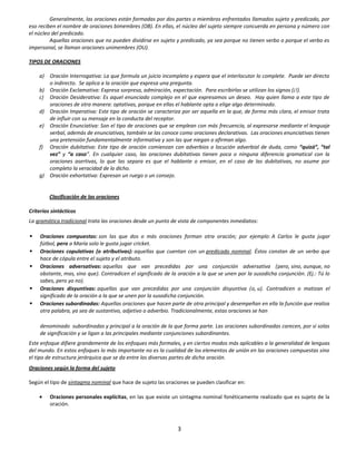 Generalmente, las oraciones están formadas por dos partes o miembros enfrentados llamados sujeto y predicado, por
eso reciben el nombre de oraciones bimembres (OB). En ellas, el núcleo del sujeto siempre concuerda en persona y número con
el núcleo del predicado.
         Aquellas oraciones que no pueden dividirse en sujeto y predicado, ya sea porque no tienen verbo o porque el verbo es
impersonal, se llaman oraciones unimembres (OU).

TIPOS DE ORACIONES

    a) Oración Interrogativa: La que formula un juicio incompleto y espera que el interlocutor lo complete. Puede ser directo
       o indirecto. Se aplica a la oración que expresa una pregunta.
    b) Oración Exclamativa: Expresa sorpresa, admiración, expectación. Para escribirlas se utilizan los signos (¡!).
    c) Oración Desiderativa: Es aquel enunciado complejo en el que expresamos un deseo. Hay quien llama a este tipo de
       oraciones de otra manera: optativas, porque en ellas el hablante opta o elige algo determinado.
    d) Oración Imperativa: Este tipo de oración se caracteriza por ser aquella en la que, de forma más clara, el emisor trata
       de influir con su mensaje en la conducta del receptor.
    e) Oración Enunciativa: Son el tipo de oraciones que se emplean con más frecuencia, al expresarse mediante el lenguaje
       verbal, además de enunciativas, también se las conoce como oraciones declarativas. Las oraciones enunciativas tienen
       una pretensión fundamentalmente informativa y son las que niegan o afirman algo.
    f) Oración dubitativa: Este tipo de oración comienzan con adverbios o locución adverbial de duda, como “quizá”, “tal
       vez” y “a caso”. En cualquier caso, las oraciones dubitativas tienen poca o ninguna diferencia gramatical con la
       oraciones asertivas, lo que las separa es que el hablante o emisor, en el caso de las dubitativas, no asume por
       completo la veracidad de lo dicho.
    g) Oración exhortativa: Expresan un ruego o un consejo.


         Clasificación de las oraciones

Criterios sintácticos
La gramática tradicional trata las oraciones desde un punto de vista de componentes inmediatos:

    Oraciones compuestas: son las que dos o más oraciones forman otra oración; por ejemplo: A Carlos le gusta jugar
     fútbol, pero a María solo le gusta jugar cricket.
    Oraciones copulativas (o atributivas): aquellas que cuentan con un predicado nominal. Éstos constan de un verbo que
     hace de cópula entre el sujeto y el atributo.
    Oraciones adversativas: aquellas que van precedidas por una conjunción adversativa (pero, sino, aunque, no
     obstante, mas, sino que). Contradicen el significado de la oración a la que se unen por la susodicha conjunción. (Ej.: Tú lo
     sabes, pero yo no).
    Oraciones disyuntivas: aquellas que van precedidas por una conjunción disyuntiva (o, u). Contradicen o matizan el
     significado de la oración a la que se unen por la susodicha conjunción.
    Oraciones subordinadas: Aquellas oraciones que hacen parte de otra principal y desempeñan en ella la función que realiza
     otra palabra, ya sea de sustantivo, adjetivo o adverbio. Tradicionalmente, estas oraciones se han

     denominado subordinadas y principal a la oración de la que forma parte. Las oraciones subordinadas carecen, por sí solas
     de significación y se ligan a las principales mediante conjunciones subordinantes.
Este enfoque difiere grandemente de los enfoques más formales, y en ciertos modos más aplicables a la generalidad de lenguas
del mundo. En estos enfoques lo más importante no es la cualidad de los elementos de unión en las oraciones compuestas sino
el tipo de estructura jerárquica que se da entre las diversas partes de dicha oración.
Oraciones según la forma del sujeto

Según el tipo de sintagma nominal que hace de sujeto las oraciones se pueden clasificar en:

         Oraciones personales explícitas, en las que existe un sintagma nominal fonéticamente realizado que es sujeto de la
         oración.



                                                               3
 