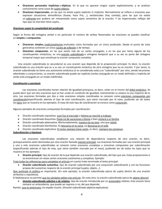 Oraciones personales implícitas o elípticas. En la que no aparece ningún sujeto explícitamente, y se analizan
         comúnmente como casos de sujeto elíptico.
         Oraciones impersonales, en las que no existe sujeto explícito ni implícito. Normalmente se refiere a oraciones que
         expresan situaciones atmosféricas (llueve, hace frío, ...), existenciales (hay comida), para las que no existe
         un referente que pudiera ser interpretado como sujeto semántico de la oración. Y las impersonales reflejas del
         tipo aquí se vive bien tiene sujeto...

Oraciones según la complejidad del predicado

Según la forma del sintagma verbal o en particular el número de verbos flexionados las oraciones se pueden clasificar
en simples o compuestas:

         Oraciones simples, tradicionalmente analizadas como formadas por un único predicado. Desde el punto de vista
         generativa contienen un único núcleo de inflexión o de tiempo.
         Oraciones compuestas, en las que existe más de un verbo conjugado, y en las que por tanto alguno de los
         constituyentes sintácticos, es una oración subordinada o sintagma temporal que a su vez es parte del sintagma
         temporal mayor que constituye la oración compuesta completa.

    Una oración subordinada (o secundaria) es una oración que depende de la proposición principal. Es decir, la oración
subordinada es una oración que es a su vez un constituyente sintáctico de otro sintagma que no es oración. Y por tanto, la
oración subordinada no tiene una autonomía sintáctica (si es considerada sola) y es "subordinada" por otra, siendo locuciones
adverbiales o conjunciones. La oración subordinada puede ser explícita (verbo conjugado en un modo definido) o implícita (el
verbo está conjugado en un modo indefinido).

Coordinación o parataxis

          Las oraciones coordinadas tienen relación de igualdad jerárquica, es decir, están en el mismo del árbol sintáctico. Se
puede decir que son dos oraciones que se han unido en condición de igualdad, manteniendo su estatus la una respecto de la
otra. Las oraciones formadas por dos o más oraciones simples coordinadas se conocen como oraciones compuestas por
coordinación(especificando además el tipo de esta coordinación, que viene marcado por el nexo, pudiendo ser de todos
los tipos que se muestra en los ejemplos. El nexo de este tipo de coordinación se conoce como conjunción.

Algunos ejemplos de oraciones compuestas formadas por coordinación:

        Oración coordinada copulativa: Juan fue al mercado y Helena se marchó a trabajar.
        Oración coordinada disyuntiva: Paola irá de vacaciones a Roma o bien visitará a su familia.
        Oración coordinada adversativa: Afortunadamente, nuestro tío no vino, sino que volvió.
        Oración coordinada distributiva: Ya descansa en la cama, ya descansa en el sofá.
        Oración coordinada explicativa: El rector siempre tiene razón, es decir, siempre me convence.
Subordinación o hipotaxis

          Las oraciones subordinadas establecen una relación de dependencia respecto de otra oración, es decir,
jerárquicamente están dominadas por otra oración llamada oración principal. Las oraciones formadas por una oración principal
y una o más oraciones subordinadas se conocen como oraciones complejas u oraciones compuestas por subordinación
(especificando además el tipo de esta, que viene también marcado por el nexo), pudiendo ser de todos los tipos que se
muestra en los ejemplos:
          Oración principal, tipo de oración de la que depende una oración subordinada, del tipo que sea. Estas proposiciones si
          se encontraran sin nexos serían oraciones autónomas y completas. Ejemplo:
Trajo todas las referencias para completar el artículo en cuanto hubo terminado el texto principal.
          Oración subordinada sustantiva, tipo de oración subordinada por una conjunción subordinante y con las funciones
          propias del sustantivo respecto de la oración principal (sujeto, objeto...):
Que participe el público es importante. (En este ejemplo, la oración subordinada ejerce de sujeto dentro de una oración
atributiva o copulativa).
El bibliotecario no permite que los vándalos editen ese artículo. (En este otro, la oración subordinada ejerce de objeto directo).
          Oración subordinada adjetiva o de relativo, tipo de oración introducida por un pronombre relativo. Esta oración tiene
          siempre un antecedente, que puede ser expreso o no, del que depende.
Ramón, que es americano, ha viajado mucho. (Oración subordinada adjetiva explicativa).

                                                                4
 