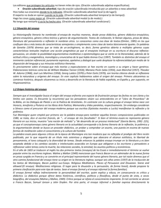 Los editores que protegen los artículos no tienen miles de ojos. (Oración subordinada adjetiva especificativa).
         Oración subordinada adverbial, tipo de oración subordinada introducida por un adverbio o nexo adverbial:
Hizo todas sus oraciones donde tú le indicaste. (Oración subordinada adverbial local (o de lugar)).
El experto no duda en opinar cuando se le pide. (Oración subordinada adverbial temporal (o de tiempo)).
Hago las cosas como mejor sé. (Oración subordinada adverbial modal (o de modo).)
No tengo que revisarlo si ya lo ha hecho otro. (Oración subordinada adverbial condicional.)

1.1 Situación del ensayo

La Historiografía literaria ha nombrado al ensayo de muchas maneras, desde prosa didáctica, género didáctico-ensayístico,
género ensayístico, género crítico-teórico y género de argumentación. Textos de civilización, le llaman algunos, prosa de ideas,
literatura del pensamiento o reflexión le nombran otros. Lo conocemos como esa clase de textos (Dimter, 1985) en los que
confluyen dos o más textos de características semejantes o simplemente como clase de textos básicamente iguales. En palabras
de Genette (1979) diremos que se trata de un archigénero, es decir, forma genérica abierta a múltiples géneros cuyas
características textuales implican una acción pragmática ya que el ensayista instituye en su escritura el discurso reflexivo-
persuasivo, sin olvidar la posibilidad argumentativa-meditativa o epistemológica que se vierte en la literariedad, además de la
actitud crítica y exegemática, monológica y enunciativa de la que habla Arenas Cruz (1997). También es distintivo del ensayo el
inminente carácter referencial, puramente expresivo, apelativo y dialogal que suele desplazar la referencialidad por medio de la
disposición del lenguaje y sus minucias estilístico-literarias.
Es precisamente sobre el ensayo que más teorías y especulaciones se han escrito en cuanto a su origen y hacer genérico.
Elaboraciones teóricas como las de William Maddux Tanner (1918), Mariano Picón-Salas (1954), Juan Marichal (1957), Theodor
W. Adorno (1968), José Luis Martínez (1958), Georg Lukács (1970) y Peter Earle (1970), son teorías clásicas donde se reflexiona
sobre la naturaleza y orígenes del ensayo. En este capítulo hablaremos sobre el origen del ensayo. Primero ubicaremos su
comienzo histórico, después situaremos su inicio y desarrollo en la literatura de habla española, en España y, por supuesto, en
Hispanoamérica.

1.2 Origen histórico del ensayo

Siempre que el investigador busca el origen del ensayo enfrenta una especie de frustración porque las fechas no son claras y los
límites son vastos. Es frecuente (y recurrente) que los pensadores sitúen sus antecedentes en el "Libro de Proverbios" de
la Biblia, en los Diálogos de Platón o en la Poética de Aristóteles. En contraste con la cultura griega el ensayo latino nace con
Horacio, Jenofonte y Plutarco en los libros Arte Poética, Memoralia y Vidas paralelas, respectivamente. Sin embargo consideran
a Séneca como el precursor del ensayo moderno porque sus escritos (Epístolas morales a Lucilo) manifiestan la reflexión y la
polémica.
Fue Montaigne quien empleó por primera vez la palabra ensayo para nombrar aquellas breves composiciones publicadas en
1580, se trata, dice el escritor francés, de "… el ensayo de mis facultades". Si bien el término essais no representa género
literario en sus inicios, muestra "una noción de método" y "de desarrollo de un proceso intelectual" (García Berrio, 1992: 225),
ya que el conceptoensayo como género literario en la actualidad corresponde a la forma literaria de la reflexión, la polémica y
la argumentación donde se busca un proceder didáctico, un probar y comprobar un asunto, una puesta en escena de nuevas
formas de meditación sobre el conocimiento y la cultura del hombre.
La palabra essais para algunos críticos de la época de Montaigne era tan modesta que no reflejaba el prodigio del libro recién
publicado, por lo que requería de un título más ostentoso y elegante que abarcara el alcance estilístico, la libertad de
pensamiento, el tono coloquial y la diversidad de temas. Desde entonces la palabra ensayo irrumpe en la literatura y es bien
aceptada debido a los cambios sociales e intelectuales acaecidos en Europa que obligaron a los escritores y pensadores a
reflexionar sobre temas como la muerte, las relaciones sociales, la amistad, los asuntos políticos y económicos.
En el año de 1603 se traducen al inglés los dos primeros textos (ensayos) de los Essais e inmediatamente el término se vuelve
popular entre los escritores ingleses. Maline y Mallon (1949) mencionan que Francis Bacon es un admirador de la nueva forma
en prosa surgida en Francia y se convierte en el principal representante del nuevo género literario, por tal razón diremos que el
otro camino fundacional del ensayo tiene su origen en la literatura inglesa; aunque seis años antes (1597) de la traducción de
los textos de Montaigne, Bacon publicó sus Essays. Religious Meditations. Places of Persuasion and Disuasion. Seene and
allowed (El ensayo). Meditaciones religiosas. El lugar para la disuasión y la persuasión, de forma lineal), donde propone la
primera clasificación para este tipo de textos. Sean el ensayo formal y el ensayo informal (o forma familiar).
El ensayo formal refleja indirectamente la personalidad del escritor, quien explica y educa, en consecuencia es crítico y
didáctico. Lo didáctico porque ofrece datos históricos, científicos, políticos y filosóficos, desde el punto de vista, a veces
biográfico, del ensayista (Maline y Mallon, 1949). Crítico porque se refuta el conocimiento imperante. En tal corriente se ubican
a Francis Bacon, Samuel Jonson y John Dryden. Por otra parte, el ensayo informal o familiar expresa directamente la



                                                               5
 