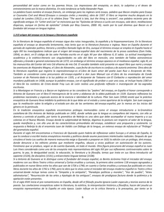 personalidad del autor como en los poemas líricos. Las impresiones del ensayista, es decir, lo subjetivo y el deseo de
entretenimiento son la marca distintiva. En esta tendencia se halla Alexander Pope.
La palabra Essais nombra al ensayo francés, sin embargo para los ingleses será essays, palabra que Bacon emplea para Essays
or Counseles Civil and Moral (Ensayos o consejos civiles y morales), obra de 1597. El libro se imprime mucho después en la
ciudad de Londres (1912) y en él la célebre frase "The word is late, but the thing is ancient", esa palabra reciente pero de
significado antiguo. En "Letter and Live" se menciona que las "Epístolas de Séneca a Lucilo son ensayos, vale decir, meditaciones
dispersas, aunque en forma de epístolas" (citado por Bioy Casares, 2000: XI), razón por la cual diremos que Bacon es el
fundador del ensayo en lengua inglesa.

1.3 El origen del ensayo en la lengua y literatura española

En la literatura de lengua española el ensayo sigue dos rutas inaugurales, la española y la hispanoamericana. En la literatura
española el ensayo se desarrolla lentamente, más lenta que en la literatura francesa e inglesa. Nace en España durante el
periodo de esplendor político, literario y científico llamado Siglo de Oro, aunque el término ensayo se emplea en España hasta el
siglo XIX los investigadores indican que el origen del ensayo español data del nacimiento de la prosa castellana (Zum Felde,
1954), es decir, en El código de las siete Partidas escrito en el siglo XII por don Alfonso X, El sabio. La actitud investigativa-
académica y lo estético-literario son singularidades no sólo del libro en mención, sino también de Tablas astronómicas
alfonsíes y Grande e general estoriaescrito de 1272; sin embargo el término ensayo aparece en el medioevo español, siglo XI, en
los manuscritos del Cantar del mío Cid oPoema de mío Cid. El vocablo también está presente en aquel libro que narra y ensaya
las aventuras de Alejandro Magno, el Libro de Alexandre, cuya fecha de escritura es confusa y de autoría anónima. Otra obra de
la literatura española que registra la expresiónensayo es el Libro de buen amor del poeta Juan Ruiz o Arcipreste de Hita.
También se consideran como precursores del ensayo español a don Juan Manuel con el Libro de los enxiemplos de Conde
Lucanor et de Patronio dado a la luz pública en 1335, y al Arcipreste de Talavera con El Corbacho o reprobación del amor
mundano publicado en 1438, aunque la palabra ensayo, con el significado de probar o usar una cosa, se incluye hasta 1583 en
el libro De los nombres de Cristo donde Fray Luis de León realiza una profunda reflexión e investigación de las sagradas
escrituras.
Si a Montaigne en Francia y a Bacon en Inglaterra se les considera los "padres" del ensayo, en España el honor corresponde a
Antonio de Guevara con el libro El menosprecio de la corte y alabanza de la aldea publicado en 1539. Guevara reflexiona los
problemas nacionales y especula acerca de la esencia e identidad de la cultura. Pilar San Juan (1954) anotó que la práctica
ensayística de Guevara lleva imbíbito la polémica de lo que debe ser el estado y como apartarse de la religión. San Juan asegura
que la meditación sobre la religión y el estado son dos de las vertientes del ensayo español, por lo menos en los inicios del
género en la península.
En la tradición ensayística española encontramos prólogos memorables como el ensayo introductorio a la Gramática
castellana de Elio Antonio de Nebrija publicada en 1492, donde señala que la lengua es compañera del imperio, con ella se
domina y controla al pueblo, por tanto la gramática de Nebrija es una obra que debe acompañar al nuevo imperio y a sus
colonias en el Nuevo Mundo. Ensayo donde la subjetividad de Nebrija, digamos la postura con respecto al valor de la lengua,
queda manifiesta y, con ello una de las características primordiales del ensayo, establecer una propuesta y sostenerla. La
respuesta a Nebrija la da el erasmista Juan de Valdés con Diálogo de la lengua, un extenso ensayo de refutación al "Prólogo"
del gramatista español.
Durante el siglo XVI encontramos a Francisco de Quevedo quien habría de reflexionar sobre Europa y el atraso de España, lo
que lo conduce a escribir textos ensayísticos morales y políticos donde asume posiciones intelectuales radicales. Después de que
circulara el texto Los sueños de manera manuscrita exige a Quevedo a preparar en 1631 la edición con un prólogo, diré ensayo,
donde denuncia a los editores piratas que mediante engaños, abusos y vicios publican sin autorización de los autores.
Fenómeno que se produce, según se da cuenta Quevedo, en todo el mundo. Otra figura precursora del ensayo español es Juan
Luis Vives considerado como uno de los ensayista más representativos del siglo XVI por sus reflexiones controversiales sobre la
guerra, la paz, la desigualdad social, la educación, la literatura y la filosofía, temas que trata en sus libros Introductio ad
sapiente (1524), De disciplinis (1531) y enExercitatio linguae latinae (1538).
Si a Antonio de Guevara se le distingue como el fundador del ensayo español, es Benito Jerónimo Feijó el iniciador del ensayo
moderno con sus libros Teatro crítico universal y Cartas eruditas y curiosas, la primera obra contiene 118 ensayos agrupados y
publicados en nueve libros entre los años que van de 1726 a 1740, en cuanto a Cartas eruditas y curiosas fue publicado en cinco
libros durante los años de 1742 a 1760, pero la obra que lo sitúa como el iniciador del ensayo moderno español es Teatro crítico
universal donde incluye temas como la "Simpatía y la antipatía", "Paradojas políticas y morales", "Voz de pueblo", "Artes
adivinatorias", "Resurrección de las artes y Apología de los antiguos", ensayos de prodigiosa factura donde la polémica y la
apelación están presentes.
En el siglo XVIII inicia el pre-romanticismo en España, desde allí el filósofo jesuita Ignacio Lazán especula y teoriza acerca de la
poesía. Sus cavilaciones ensayísticas sobre la literatura, la estética, la interpretación histórica y filosófica, hacen del jesuita un
ensayista representativo de la España en esta época. Lazán influye en la crítica literaria y la preceptiva, por tanto se le


                                                                  6
 