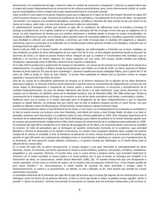 pensamiento a la consideración de algo, o discurrir sobre los medios de conocerlo o conseguirlo", entonces se puede indicar que
el origen del ensayo hispanoamericano se encuentra en las culturas precolombinas, pero, como ulteriormente señalé, es común
que los investigadores sitúen el origen del ensayo hispanoamericano en el periodo colonial.
¿Qué sucedió en esta etapa en los países hispánicos para que se diga que es el lapso de inicio del ensayo? Durante los siglos XVI
y XVII la prensa alcanza su auge. Comienza la proliferación de los periódicos y la publicación de la prosa de ideas. Las posturas
"personales" con respecto a los problemas filosóficos, culturales, científicos y literarios del viejo mundo son de uso común en los
textos de la época, sobre todo, con esa visión de supremacía sobre los colonizados.
Es absolutamente necesario señalar que durante el siglo XVI se establecen las diferencias entre el tratado y el ensayo. El
distingo es fundamental. Si en España, todavía en el siglo XIX y principios del XX, el ensayo no era más que un subgénero de la
prosa, sin más importancia de destino que ese casillero polvoriento y olvidado donde se arrojan los textos inclasificables; sin
embargo la diferencia es grande, en el tratado caben aquellos textos de naturaleza didáctica y científica, puramente intelectual,
cuya finalidad es obtener una verdad absoluta y doctrinal, por ende el ensayo deja el vasallaje del subgénero y adquiere
autonomía, pues en un principio se le confundió con el tratado porque ambos géneros incidían en lo dialógico, confusión que se
prolonga hasta los siglos XVII y XVIII.
Hacia el año de 1690, en la Nueva España, las rebeliones indígenas, las enfermedades y el hambre son el tenor cotidiano, en
este ambiente se publica la Carta Athenagórica de Sor Juana Inés de la Cruz, un fino alegato (polémica) donde se discuten las
doctrinas de Cristo y se refuta al jesuita Antonio Vieira. Después de que su confesor le recomendara más santidad y que se
dedicase a la escritura de textos religiosos Sor Juana responde con una carta, diré ensayo, donde entabla una defensa
inteligente y apasionada sobre la libertad y derecho de las mujeres a expresarse.
En el siglo XVIII la producción y publicación de ensayos es abundante. Las causas de tal eclosión son la llegada de la imprenta a
Hispanoamérica, en específico a México donde fue fundada por Juan Pablos en el año de 1539. Los libros impresos en México
llevaban la firma editorial "En casa de Juan Cromberger", impresor español para quien trabajaba Pablos, pero a partir del 17 de
enero de 1548 se funda la "Casa de Juan Pablos". El primer libro publicado en México fue La Doctrina cristina en lengua
española y mexicana del Fray Pedro de Gante.
Otra de las causas de la abundante publicación de ensayos en la América Hispánica fue la difusión de las ideas libertarias
francesas e inglesas. La situación histórico-social imperante es germen para los movimientos de independencia y el inicio de una
nueva etapa; la desintegración e integración de nuevos países y nuevas economías, el encuentro y descubrimiento de la
realidad hispanoamericana, así pues los deseos libertarios dan forma a la vida intelectual, cuyos temas frecuentes en los
ensayos son la libertad y la reflexión acerca de la identidad nacional. José de Miranda (1962, 207-208) señala que "Desde la
consumación de la independencia, el Ensayo se convertirá en una de las obras extranjeras más leídas, comentadas y citadas…"
Podremos decir que el ensayo es el medio adecuado para la divulgación de las ideas independentistas y que la imprenta
propicia su rápida difusión, sin embargo hay que indicar que no sólo se publican ensayos escritos en estas tierras, sino que
también se difunden textos de Montesquieu, Richard Steele, Joseph Adisson y Benito Jerónimo Feijoo.
Si en la Colonia podemos ubicar a Fray Bartolomé de las Casas o a Sor Juana, en la Independencia los ensayistas se multiplican y
la lista se vuelve enorme con autores como Juan Montalvo, José María de Hostos y José Enrique Rodó, sin dejar a un lado al
pensador mexicano José Vasconcelos y su polémico texto La raza cósmica publicado en 1925. Otro ensayista importante de la
transición de la Independencia al Siglo XX es José Carlos Mariátegui quien habría de publicar en la revista Colónida aquella serie
de ensayos que posteriormente configurarían el libro Siete ensayos de interpretación de la realidad peruana publicado en 1928.
El ensayismo del siglo XIX se transforma en el vehículo de propagación de las ideas y los ensayistas ganan una enorme cantidad
de lectores. Se trata de pensadores que se distinguen de aquellos intelectuales formados en la academia, cuya actividad
filosófica o literaria la desarrollan en la cátedra universitaria, en cambio estos ensayistas elaboran ideas surgidas de amplios
campos de la cultura, la sociedad, el arte, la literatura, la educación, la moral, incluso la política y la economía. Es notable que
durante el siglo XIX existe una confrontación ideológica entre el romanticismo e idealismo en relación con el academicismo de
la ilustración, de esta oposición surgen debates constantes y, el género iniciado por Montaigne es el medio eficaz para la
difusión de las nuevas ideas.
En el ocaso del siglo XIX, en pleno neoclasicismo, el ensayo designa a una gran diversidad (y heterogeneidad) de obras
literarias, incluso, no literarias, por tanto representa lo mismo a textos médicos, políticos, mercantiles, científicos, estadísticos,
geográficos y, por supuesto, literarios. El escritor hace suya la nueva forma y produce textos cuya actividad intelectual lo
relaciona con la nueva sociedad, la nueva cultura y la nueva política, por lo que el ensayo se consagra por completo a la
transmisión de ideas, en consecuencia, señala García Monsiváis (1995, 26), "el vocablo ensayo más que una designación o
noción específica, circula como un intento de sugerir, de la manera como ha expuesto Umberto Eco, <<una imagen posible de
[un] nuevo mundo>>." Es, mencionaremos, el modo insólito de enjuiciar las ideas anteriores y ensayar sobre lo
hispanoamericano, su cultura y su pensamiento, sus ideales, su arte y filosofía, en fin, todo aquello que amolde las nuevas
aspiraciones nacionales.
La actividad intelectual de la transición del siglo XIX al siglo XX provoca que el ensayo fije algunas de las características que lo
distinguen como tal dentro de los géneros literarios. Si bien es cierto que desde el origen la palabra ensayo significa "poner a
prueba" o "poner en práctica", durante este periodo la concepción no cambia, pero las actitudes intelectuales y de escritura sí,


                                                                  8
 