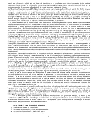puesto que el hombre influido por las ideas del iluminismo y el neoclásico busca la reconstrucción de la realidad
hispanoamericana, entonces los intelectuales, escritores y ensayistas sugieren que el ensayo es un género literario por lo que la
antigua concepción de nominarlo subproducto de la prosa o subgénero queda en la historia.
José Corominas (citado por Souto, 1973:18) sugiere que el ensayo es un verdadero género literario cuando dice "En los tiempos
modernos se aplica el vocablo a un verdadero género que comprende aquellos trabajos considerados como literarios y
científicos." Las observaciones que efectúa Corominas institucionalizan al ensayo con la singular dicotomía ciencia y literatura,
o diremos ciencia más literatura o literatura más ciencia, de allí que durante mucho tiempo se haya considerado al ensayo
como género híbrido. Hoy, diré, se trata de una transgeneralidad (architexto, dirá Genette), en oposición a Corominas, la
Retórica del siglo XIX, apunta que el ensayo no se puede clasificar ni entre los estudios de carácter didáctico ni como obra de
imaginación, por lo que el género es reducido a esa subespecie de textos de divagación.
En la primera mitad del siglo XX las discusiones sobre la naturaleza literaria del género son copiosas. En 1918 José Vasconcelos
habla del ensayo como una práctica constante de escritura pero denuncia que tal práctica es vista como un acto emotivo y de
improvisación. El mismo fenómeno ocurrió con el ensayo europeo durante el siglo XVI y se difundió no sólo en el viejo
continente sino llegó a América con iguales prejuicios, es decir, no fue visto como un género sino como un texto de vaguedad y
con ausencia de sistema (García Monsiváis, 1995), lo que va en detrimento de esa expresión completa y suficiente que es el
ensayo; por ende es tomado como un escrito breve donde todo cabe: el tratado, el poema filosófico, la expresión emocional de
fin de semana, la prosa breve, la crónica escolar y muchas otras producciones textuales. Dos obras significativas de la primera
mitad del siglo XX donde se teoriza sobre el ensayo son, por un lado Del ensayo americano de José Gaos (1945) y, la
otra, Antología del pensamiento en lengua española de Medardo Vitier (1945). Vitier acota que la palabra ensayo es de uso
reciente en las culturas hispánicas, mucho más reciente que en el habla inglesa o francesa y la palabra no fue empleada sino
hasta el siglo XIX cuando la crítica literaria hispanoamericana la hizo suya.
El ensayismo hispanoamericano ha ido por varios caminos. Podemos establecer dos líneas diacrónicas. La primera representa al
ensayo unido a lo estrictamente social. Los temas refieren a ese rencor que produjeron los actos barbáricos de España y la
necesidad de la independencia. La segunda es la suma de actos de poder ideológico-religioso igualmente barbáricos de la
Iglesia. De tales confrontaciones surge el concepto de la "americanidad" con ensayistas como José Martí, José Enrique Rodó o
Juan Montalvo.
Si el padre del ensayo (Montaigne) delimita los temas en relación con la emoción o sentimientos del ensayista, con la opinión
sobre los hechos, con la franqueza y honestidad del que escribe sin más pretensiones que ensayar las facultades intelectuales,
alejadas del dogmatismo, será el ensayo hispanoamericano, de acuerdo con Carlos A. Loprete (2000), no sólo una asimilación
de temas, sino una ampliación de los mismos. Ahora, según observo, en el ensayo caben el humor y la erudición, la poética y el
análisis estético, la crítica literaria y el psicologismo nacional, la política y la evocación histórica, la filosofía y la crítica social.
Ya se ha señalado que el siglo XX es un siglo donde las teorías, especulaciones y ubicaciones del ensayo como género literario
han surgido de manera profusa, no sólo en Hispanoamérica, sino en todas las literaturas del mundo. Antes de pasar al siguiente
apartado cerraré éste con palabras de Graciela Scheines (1995, 194):
…el ensayo es como un mapa que sirve para orientar los pasos, para saber de dónde venimos y hacia dónde vamos, para ver
simultáneamente presente, pasado y futuro y las líneas de fuerza de la historia, los obstáculos y las encrucijadas.
Lo cierto es que el ensayo siempre ha acompañado el hacer literario del hombre, desde el Antiguo Testamento hasta
las Confesiones de San Agustín. Sin olvidar a Erasmo de Rótterdam y El elogio de la locura, Descartes y el Tratado de las
pasiones, a E. A. Poe y el famoso ensayo Filosofía de la composición y muchos otros nombres en la historia del género
ensayístico. En Hispanoamérica los ensayistas en el siglo XX merecen un estudio por separado, sólo nombremos a José
Vasconcelos, Alfonso Reyes, Leopoldo Zea, Samuel Ramos, Emir Rodríguez Monegal, Octavio Paz, José Revueltas, Jorge Luis
Borges, Julio Cortázar, José Lezama Lima y una lista interminable de ensayistas que vinieron a consolidar y a establecer las
características y funciones del ensayo actual.
          El ensayo es un escrito generalmente breve o de mediana extensión que trata sobre las impresiones personales o los
enfoques que el autor tiene sobre algún tema problemático de la realidad. Por lo tanto, el carácter del ensayo es crítico
argumentativo. La finalidad, a diferencia de otros textos argumentativos, no es convencer a los lectores, sino invitarlos a
reflexionar críticamente sobre el tema. El ensayista plantea un punto de vista, pero sin cerrar el tema, lo deja abierto, se
interroga a la vez dialoga o interpela al lector sobre el tema.
          En la Antigüedad pueden encontrarse las primeras manifestaciones del género en Diálogos, de Platón, y las
Meditaciones, de Marco Aurelio. Sin embargo, es en el siglo XVI que la acepción de “ensayo” es acuñada por el francés Michel
de Montaigne con la publicación de la obra Ensayos, 1580. En Inglaterra, Francis Bacon publica en 1597 Ensayos de moral y
política ambos se convierten en los padres y sistematizadores.

         ANTICIPA LA LECTURA Responde en tu cuaderno
    1.   ¿Qué significa para ti ser consumista?
    2.   ¿Crees que ser consumista es algo positivo o negativo?
    3.   ¿Eres consumista o conoces a alguien que lo sea?


                                                                    9
 