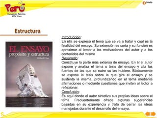 Inicio
Estructura
Introducción:
En ella se expresa el tema que se va a tratar y cual es la
finalidad del ensayo. Su extensión es corta y su función es
aproximar al lector a las motivaciones del autor y a los
contenidos del mismo
Desarrollo:
Constituye la parte más extensa de ensayo. En él el autor
expone y analiza el tema o tesis del ensayo y cita las
fuentes de las que se nutre su las hubiere. Básicamente
se expone la tesis sobre la que gira el ensayo y se
sustenta la misma, profundizando en el tema mediante
afirmaciones o mediante cuestiones que inviten al lector a
reflexionar.
Conclusión:
Es aquí donde el autor sintetiza sus propias ideas sobre el
tema. Frecuentemente ofrece algunas sugerencias
basadas en su experiencia y trata de cerrar las ideas
manejadas durante el desarrollo del ensayo.
 