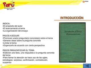 Inicio
INTRODUCCIÓN
INDICA:
•El propósito del autor
•El acercamiento al tema
•La organización del ensayo
PASOS A SEGUIR:
•Promover una(s) pregunta(s) concreta(s) sobre el tema
•Generar ideas sobre la pregunta concreta
•Limitar el tema
•Organizarlo de acuerdo con cierta perspectiva
PASOS PARA ENFOCAR EL TEMA:
•Elaborar una tesis, una respuesta a la pregunta concreta
del tema
•Para llamar la atención se hace uso de las sgtes.
estrategias: sorpresa, confirmación, contradicción,
suspenso
 