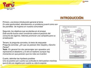 Inicio
INTRODUCCIÓN
Primero, una breve introducción general al tema
En esta oportunidad, abordaremos un problema juvenil como son
las pandillas de mujeres en nuestra comunidad
Segundo, los objetivos que se plantea en el ensayo
Este escrito busca crear conciencia sobre el perjuicio del
consumo de cigarros. Además promover una campaña para su
erradicación
Tercero, la pregunta concreta y la tesis de respuesta
Pregunta concreta: ¿En que se parecen Don Quijote y Sancho
Panza?
Tesis: En general los dos personajes son opuestos uno
representa el idealismo y el otro el realismo aunque hay
momentos en que parecen que los roles se invierten
Cuarto, delimitar las hipótesis posibles
Uno es positivo por cuanto sus actitudes lo demuestran mientras
que el otro es negativo por cuanto su vida lo expone
 