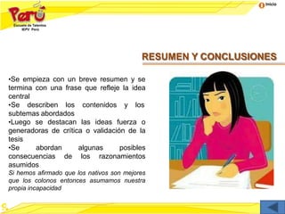 Inicio
RESUMEN Y CONCLUSIONES
•Se empieza con un breve resumen y se
termina con una frase que refleje la idea
central
•Se describen los contenidos y los
subtemas abordados
•Luego se destacan las ideas fuerza o
generadoras de crítica o validación de la
tesis
•Se abordan algunas posibles
consecuencias de los razonamientos
asumidos
Si hemos afirmado que los nativos son mejores
que los colonos entonces asumamos nuestra
propia incapacidad
 