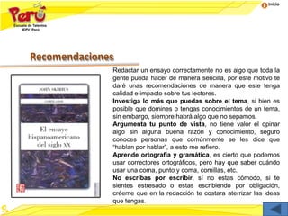 Inicio
Recomendaciones
Redactar un ensayo correctamente no es algo que toda la
gente pueda hacer de manera sencilla, por este motivo te
daré unas recomendaciones de manera que este tenga
calidad e impacto sobre tus lectores.
Investiga lo más que puedas sobre el tema, si bien es
posible que domines o tengas conocimientos de un tema,
sin embargo, siempre habrá algo que no sepamos.
Argumenta tu punto de vista, no tiene valor el opinar
algo sin alguna buena razón y conocimiento, seguro
conoces personas que comúnmente se les dice que
“hablan por hablar”, a esto me refiero.
Aprende ortografía y gramática, es cierto que podemos
usar correctores ortográficos, pero hay que saber cuándo
usar una coma, punto y coma, comillas, etc.
No escribas por escribir, sí no estas cómodo, si te
sientes estresado o estas escribiendo por obligación,
créeme que en la redacción te costara aterrizar las ideas
que tengas.
 