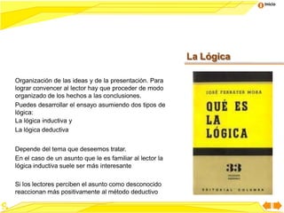 Inicio
Organización de las ideas y de la presentación. Para
lograr convencer al lector hay que proceder de modo
organizado de los hechos a las conclusiones.
Puedes desarrollar el ensayo asumiendo dos tipos de
lógica:
La lógica inductiva y
La lógica deductiva
Depende del tema que deseemos tratar.
En el caso de un asunto que le es familiar al lector la
lógica inductiva suele ser más interesante
Si los lectores perciben el asunto como desconocido
reaccionan más positivamente al método deductivo
La Lógica
 
