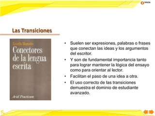 Inicio
• Suelen ser expresiones, palabras o frases
que conectan las ideas y los argumentos
del escritor.
• Y son de fundamental importancia tanto
para lograr mantener la lógica del ensayo
como para orientar al lector.
• Facilitan el paso de una idea a otra.
• El uso correcto de las transiciones
demuestra el dominio de estudiante
avanzado.
Las Transiciones
 