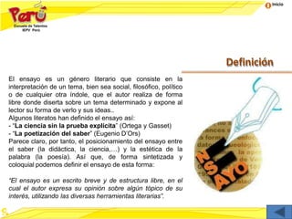Inicio
Definición
El ensayo es un género literario que consiste en la
interpretación de un tema, bien sea social, filosófico, político
o de cualquier otra índole, que el autor realiza de forma
libre donde diserta sobre un tema determinado y expone al
lector su forma de verlo y sus ideas..
Algunos literatos han definido el ensayo así:
- “La ciencia sin la prueba explícita” (Ortega y Gasset)
- “La poetización del saber” (Eugenio D’Ors)
Parece claro, por tanto, el posicionamiento del ensayo entre
el saber (la didáctica, la ciencia,…) y la estética de la
palabra (la poesía). Así que, de forma sintetizada y
coloquial podemos definir el ensayo de esta forma:
“El ensayo es un escrito breve y de estructura libre, en el
cual el autor expresa su opinión sobre algún tópico de su
interés, utilizando las diversas herramientas literarias”.
 