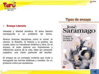 Inicio
Tipos de ensayo
• Ensayo Literario
Variedad y libertad temática. El tema literario
corresponde a un problema de forma.
Abarca diversas disciplinas como la moral, la
ciencia, la filosofía, la historia y la política, las
cuales crean un misceláneo dinámico y libre. En el
ensayo, el autor plasma sus impresiones y
reflexiones acerca de la vida; debe ser personal,
subjetivo: una visión particular del escritor.
El ensayo es un concepto incitante que invita a
transgredir las normas estéticas y morales. Es un
producto crítico por excelencia.
 
