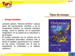 Inicio
Tipos de ensayo
• Ensayo Científico
Llamado género "literario-científico" porque
parte del razonamiento científico y de la
imaginación artística. La creación científica
arraiga, como la poética, en la capacidad
imaginativa; no se aparta de la naturaleza o
de la lógica.
El ensayo comparte con la ciencia uno de
sus propósitos esenciales: explorar más a
fondo la realidad, aproximarse a la "verdad"
con el arte la
y la belleza
de las cosas. Comparte
originalidad, la intensidad
expresiva.
 
