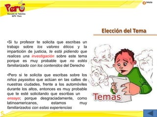 Inicio
Elección del Tema
•Si tu profesor te solicita que escribas un
trabajo sobre los valores éticos y la
impartición de justicia, te está pidiendo que
realices una investigación sobre este tema
porque es muy probable que no estés
familiarizado con los contenidos del Derecho
•Pero si te solicita que escribas sobre los
niños payasitos que actúan en las calles de
nuestras ciudades, frente a los automóviles
durante los altos, entonces es muy probable
que te esté solicitando que escribas un
latinoamericanos, estamos
ensayo; porque desgraciadamente, como
muy
familiarizados con estas experiencias
 
