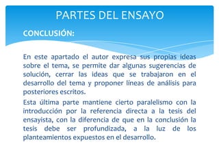 PARTES DEL ENSAYO
CONCLUSIÓN:

En este apartado el autor expresa sus propias ideas
sobre el tema, se permite dar algunas sugerencias de
solución, cerrar las ideas que se trabajaron en el
desarrollo del tema y proponer líneas de análisis para
posteriores escritos.
Esta última parte mantiene cierto paralelismo con la
introducción por la referencia directa a la tesis del
ensayista, con la diferencia de que en la conclusión la
tesis debe ser profundizada, a la luz de los
planteamientos expuestos en el desarrollo.
 