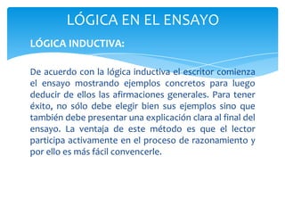 LÓGICA EN EL ENSAYO
LÓGICA INDUCTIVA:

De acuerdo con la lógica inductiva el escritor comienza
el ensayo mostrando ejemplos concretos para luego
deducir de ellos las afirmaciones generales. Para tener
éxito, no sólo debe elegir bien sus ejemplos sino que
también debe presentar una explicación clara al final del
ensayo. La ventaja de este método es que el lector
participa activamente en el proceso de razonamiento y
por ello es más fácil convencerle.
 