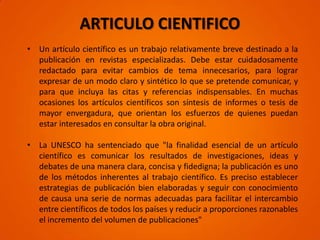 ARTICULO CIENTIFICO
• Un artículo científico es un trabajo relativamente breve destinado a la
  publicación en revistas especializadas. Debe estar cuidadosamente
  redactado para evitar cambios de tema innecesarios, para lograr
  expresar de un modo claro y sintético lo que se pretende comunicar, y
  para que incluya las citas y referencias indispensables. En muchas
  ocasiones los artículos científicos son síntesis de informes o tesis de
  mayor envergadura, que orientan los esfuerzos de quienes puedan
  estar interesados en consultar la obra original.

• La UNESCO ha sentenciado que "la finalidad esencial de un artículo
  científico es comunicar los resultados de investigaciones, ideas y
  debates de una manera clara, concisa y fidedigna; la publicación es uno
  de los métodos inherentes al trabajo científico. Es preciso establecer
  estrategias de publicación bien elaboradas y seguir con conocimiento
  de causa una serie de normas adecuadas para facilitar el intercambio
  entre científicos de todos los países y reducir a proporciones razonables
  el incremento del volumen de publicaciones"
 