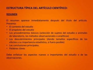 ESTRUCTURA TÍPICA DEL ARTÍCULO CIENTÍFICO:
RESUMEN

El resumen aparece inmediatamente después del título del artículo.
Presenta:
• El contexto del estudio
• El propósito del estudio
• Los procedimientos básicos (selección de sujetos del estudio o animales
   de laboratorio, los métodos observacionales o analíticos)
• Los descubrimientos principales (dando tamaños específicos de los
   efectos y su importancia estadística, si fuera posible)
• Las conclusiones principales.
• Palabras claves

Debe enfatizar los aspectos nuevos o importantes del estudio o de las
observaciones.
 