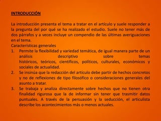 INTRODUCCIÓN

La introducción presenta el tema a tratar en el artículo y suele responder a
la pregunta del por qué se ha realizado el estudio. Suele no tener más de
dos párrafos y a veces incluye un compendio de las últimas averiguaciones
en el tema.
Características generales
1. Permite la flexibilidad y variedad temática, de igual manera parte de un
     análisis              descriptivo              sobre             temas
     históricos, teóricos, científicos, políticos, culturales, económicos y
     sociales de actualidad.
2. Se insinúa que la redacción del artículo debe partir de hechos concretos
     y no de reflexiones de tipo filosófico o consideraciones generales del
     asunto a tratar.
3. Se trabaja y analiza directamente sobre hechos que no tienen otra
     finalidad rigurosa que la de informar sin tener que trasmitir datos
     puntuales. A través de la persuasión y la seducción, el articulista
     describe los acontecimientos más o menos actuales.
 