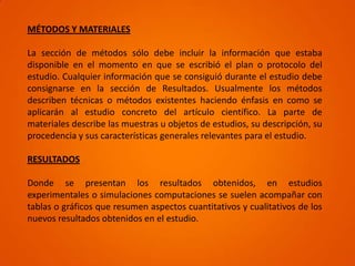 MÉTODOS Y MATERIALES

La sección de métodos sólo debe incluir la información que estaba
disponible en el momento en que se escribió el plan o protocolo del
estudio. Cualquier información que se consiguió durante el estudio debe
consignarse en la sección de Resultados. Usualmente los métodos
describen técnicas o métodos existentes haciendo énfasis en como se
aplicarán al estudio concreto del artículo científico. La parte de
materiales describe las muestras u objetos de estudios, su descripción, su
procedencia y sus características generales relevantes para el estudio.

RESULTADOS

Donde se presentan los resultados obtenidos, en estudios
experimentales o simulaciones computaciones se suelen acompañar con
tablas o gráficos que resumen aspectos cuantitativos y cualitativos de los
nuevos resultados obtenidos en el estudio.
 