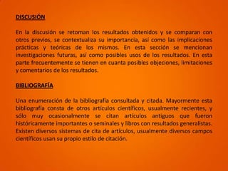 DISCUSIÓN

En la discusión se retoman los resultados obtenidos y se comparan con
otros previos, se contextualiza su importancia, así como las implicaciones
prácticas y teóricas de los mismos. En esta sección se mencionan
investigaciones futuras, así como posibles usos de los resultados. En esta
parte frecuentemente se tienen en cuanta posibles objeciones, limitaciones
y comentarios de los resultados.

BIBLIOGRAFÍA

Una enumeración de la bibliografía consultada y citada. Mayormente esta
bibliografía consta de otros artículos científicos, usualmente recientes, y
sólo muy ocasionalmente se citan artículos antiguos que fueron
históricamente importantes o seminales y libros con resultados generalistas.
Existen diversos sistemas de cita de artículos, usualmente diversos campos
científicos usan su propio estilo de citación.
 