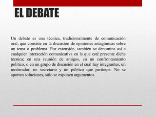 EL DEBATE
Un debate es una técnica, tradicionalmente de comunicación
oral, que consiste en la discusión de opiniones antagónicas sobre
un tema o problema. Por extensión, también se denomina así a
cualquier interacción comunicativa en la que esté presente dicha
técnica; en una reunión de amigos, en un confrontamiento
político, o en un grupo de discusión en el cual hay integrantes, un
moderador, un secretario y un público que participa. No se
aportan soluciones, sólo se exponen argumentos.
 