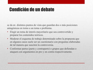 Condición de un debate


se da en distintos puntos de vista que guardan dos o más posiciones
antagónicas en torno a un tema o problema.
• Elegir un tema de interés mayoritario que sea controvertido y
   preparar los contenidos teóricos.
• Moderar el esquema de trabajo determinado sobre la propuesta que
   en algunos casos suele ser un cuestionario con preguntas elaboradas
   de tal manera que susciten la controversia.
• Conformar partes (parte y contraparte) o grupos que defiendan o
   ataquen con argumentos en pro y en contra respectivamente.
 