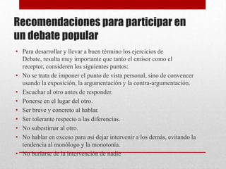 Recomendaciones para participar en
un debate popular
• Para desarrollar y llevar a buen término los ejercicios de
  Debate, resulta muy importante que tanto el emisor como el
  receptor, consideren los siguientes puntos:
• No se trata de imponer el punto de vista personal, sino de convencer
  usando la exposición, la argumentación y la contra-argumentación.
• Escuchar al otro antes de responder.
• Ponerse en el lugar del otro.
• Ser breve y concreto al hablar.
• Ser tolerante respecto a las diferencias.
• No subestimar al otro.
• No hablar en exceso para así dejar intervenir a los demás, evitando la
  tendencia al monólogo y la monotonía.
• No burlarse de la intervención de nadie
 