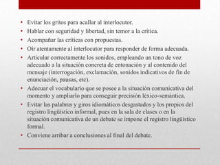 • Evitar los gritos para acallar al interlocutor.
• Hablar con seguridad y libertad, sin temor a la crítica.
• Acompañar las críticas con propuestas.
• Oír atentamente al interlocutor para responder de forma adecuada.
• Articular correctamente los sonidos, empleando un tono de voz
  adecuado a la situación concreta de entonación y al contenido del
  mensaje (interrogación, exclamación, sonidos indicativos de fin de
  enunciación, pausas, etc).
• Adecuar el vocabulario que se posee a la situación comunicativa del
  momento y ampliarlo para conseguir precisión léxico-semántica.
• Evitar las palabras y giros idiomáticos desgastados y los propios del
  registro lingüístico informal, pues en la sala de clases o en la
  situación comunicativa de un debate se impone el registro lingüístico
  formal.
• Conviene arribar a conclusiones al final del debate.
 