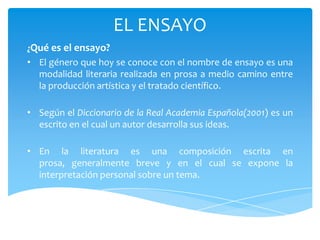 EL ENSAYO
¿Qué es el ensayo?
• El género que hoy se conoce con el nombre de ensayo es una
  modalidad literaria realizada en prosa a medio camino entre
  la producción artística y el tratado científico.

• Según el Diccionario de la Real Academia Española(2001) es un
  escrito en el cual un autor desarrolla sus ideas.

• En la literatura es una composición escrita en
  prosa, generalmente breve y en el cual se expone la
  interpretación personal sobre un tema.
 
