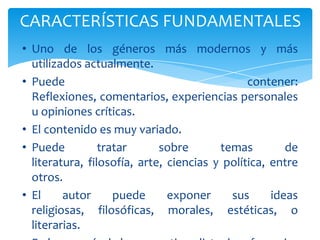 CARACTERÍSTICAS FUNDAMENTALES
• Uno de los géneros más modernos y más
  utilizados actualmente.
• Puede                                        contener:
  Reflexiones, comentarios, experiencias personales
  u opiniones críticas.
• El contenido es muy variado.
• Puede          tratar      sobre       temas         de
  literatura, filosofía, arte, ciencias y política, entre
  otros.
• El     autor      puede      exponer     sus      ideas
  religiosas, filosóficas, morales, estéticas, o
  literarias.
 