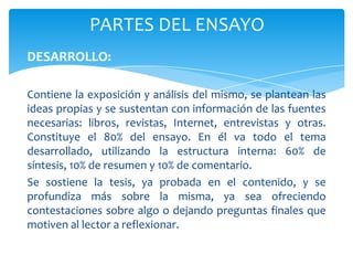 PARTES DEL ENSAYO
DESARROLLO:

Contiene la exposición y análisis del mismo, se plantean las
ideas propias y se sustentan con información de las fuentes
necesarias: libros, revistas, Internet, entrevistas y otras.
Constituye el 80% del ensayo. En él va todo el tema
desarrollado, utilizando la estructura interna: 60% de
síntesis, 10% de resumen y 10% de comentario.
Se sostiene la tesis, ya probada en el contenido, y se
profundiza más sobre la misma, ya sea ofreciendo
contestaciones sobre algo o dejando preguntas finales que
motiven al lector a reflexionar.
 