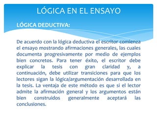 LÓGICA EN EL ENSAYO
LÓGICA DEDUCTIVA:

De acuerdo con la lógica deductiva el escritor comienza
el ensayo mostrando afirmaciones generales, las cuales
documenta progresivamente por medio de ejemplos
bien concretos. Para tener éxito, el escritor debe
explicar la tesis con gran claridad y, a
continuación, debe utilizar transiciones para que los
lectores sigan la lógica/argumentación desarrollada en
la tesis. La ventaja de este método es que si el lector
admite la afirmación general y los argumentos están
bien     construidos    generalmente     aceptará    las
conclusiones.
 