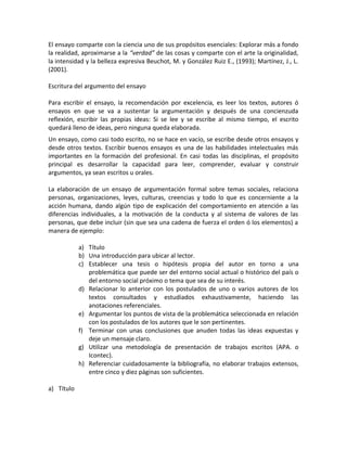 El ensayo comparte con la ciencia uno de sus propósitos esenciales: Explorar más a fondo
la realidad, aproximarse a la “verdad” de las cosas y comparte con el arte la originalidad,
la intensidad y la belleza expresiva Beuchot, M. y González Ruiz E., (1993); Martínez, J., L.
(2001).

Escritura del argumento del ensayo

Para escribir el ensayo, la recomendación por excelencia, es leer los textos, autores ó
ensayos en que se va a sustentar la argumentación y después de una concienzuda
reflexión, escribir las propias ideas: Si se lee y se escribe al mismo tiempo, el escrito
quedará lleno de ideas, pero ninguna queda elaborada.
Un ensayo, como casi todo escrito, no se hace en vacío, se escribe desde otros ensayos y
desde otros textos. Escribir buenos ensayos es una de las habilidades intelectuales más
importantes en la formación del profesional. En casi todas las disciplinas, el propósito
principal es desarrollar la capacidad para leer, comprender, evaluar y construir
argumentos, ya sean escritos u orales.

La elaboración de un ensayo de argumentación formal sobre temas sociales, relaciona
personas, organizaciones, leyes, culturas, creencias y todo lo que es concerniente a la
acción humana, dando algún tipo de explicación del comportamiento en atención a las
diferencias individuales, a la motivación de la conducta y al sistema de valores de las
personas, que debe incluir (sin que sea una cadena de fuerza el orden ó los elementos) a
manera de ejemplo:

            a) Título
            b) Una introducción para ubicar al lector.
            c) Establecer una tesis o hipótesis propia del autor en torno a una
               problemática que puede ser del entorno social actual o histórico del país o
               del entorno social próximo o tema que sea de su interés.
            d) Relacionar lo anterior con los postulados de uno o varios autores de los
               textos consultados y estudiados exhaustivamente, haciendo las
               anotaciones referenciales.
            e) Argumentar los puntos de vista de la problemática seleccionada en relación
               con los postulados de los autores que le son pertinentes.
            f) Terminar con unas conclusiones que anuden todas las ideas expuestas y
               deje un mensaje claro.
            g) Utilizar una metodología de presentación de trabajos escritos (APA. o
               Icontec).
            h) Referenciar cuidadosamente la bibliografía, no elaborar trabajos extensos,
               entre cinco y diez páginas son suficientes.

a) Título
 