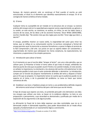 Aunque, de manera general, este se construye al final cuando el escrito ya está
estructurado, el título es el elemento que identifica esencialmente el ensayo. En él se
consigna de manera sintética el tema tratado.

b) El tema

Cualquier tema es susceptible de ser tratado en la estructura de un ensayo. La esencia
práctica del ensayo está en la capacidad para exponer juicios argumentando sus génesis y
su sostén, en este escrito, se cuestiona, se analiza, se critica, se ven los lados claros y
oscuros de las cosas, de las ideas y de las acciones humanas. Oscar Wilde (1854/1900),
escritor irlandés dijo: “No existen más que dos reglas para escribir: Tener algo que decir, y
decirlo”2

El ensayo, posibilita mostrar un nuevo estilo, la originalidad del autor para mirar los
temas, que se refleja en su comunicación escrita: la escritura conceptual y formal del
ensayo permite sacar la ciencia de su excesivo formalismo y a poner la lógica al servicio de
la fácil comprensión y del arte. Los juicios en que se soporta deben ser consistentes y
argumentados de manera que sobrepasen las meras conjeturas, las especulaciones, las
intuiciones y suposiciones ó los simples pareceres.

c) Introducción para ubicar al lector.

Es el momento en que el escrito debe “atrapar al lector”, son uno o dos párrafos, que se
utilizan para: (i) Presentar al lector el tema sobre el que trata el ensayo, señalando los
diversos punto de vista que se pueden asumir frente a la cuestión tratada, en esta sección,
se señalan la importancia, la orientación y los alcances del escrito y (ii) exteriorizar lo más
claramente posible la tesis que el autor pretende defender o demostrar. La introducción,
cumple con la función de preparar mentalmente al ámbito del tema y dispone al lector
para el fin que se propone. Es importante tomar en cuenta que la audiencia puede no ser
experta en el tema, o de la gravedad del problema: La tarea es hacer que tomen
conciencia de ello.

d) Establecer una tesis o hipótesis propia en torno a una problemática definida respecto
   del entorno social actual o histórico del país o del tema que sea de interés.

El tipo de ensayo que expone una tesis, no pretende persuadir sino demostrar una idea.
Los ensayos que utilizan una tesis, se basan en la evidencia objetiva. La tesis es una
proposición o pensamiento, cuya veracidad es demostrada y justificada por medio de la
exposición de los argumentos o de alguna prueba.

La afirmación (o frase) de la tesis debe expresar una idea controlable, que no es ni
demasiado amplia ni demasiado específica, para poder desarrollarla de un modo eficaz
apoyada y fundamentada en un razonamiento lógico y convincente.
2
    http://www.literato.es/tag/escribir/ (Tomado en octubre 22 de 2009)
 