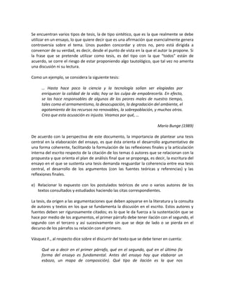 Se encuentran varios tipos de tesis, la de tipo sintético, que es la que realmente se debe
utilizar en un ensayo, lo que quiere decir que es una afirmación que esencialmente genera
controversia sobre el tema. Unos pueden concordar y otros no, pero está dirigida a
convencer de su verdad, es decir, desde el punto de vista en la que el autor la propone. Si
la frase que se pretende utilizar como tesis, es del tipo con la que “todos” están de
acuerdo, se corre el riesgo de estar proponiendo algo tautológico, que tal vez no amerita
una discusión ni su lectura.

Como un ejemplo, se considera la siguiente tesis:

     … Hasta hace poco la ciencia y la tecnología solían ser elogiadas por
     enriquecer la calidad de la vida; hoy se las culpa de empobrecerla. En efecto,
     se las hace responsables de algunos de los peores males de nuestro tiempo,
     tales como el armamentismo, la desocupación, la degradación del ambiente, el
     agotamiento de los recursos no renovables, la sobrepoblación, y muchos otros.
     Creo que esta acusación es injusta. Veamos por qué, …

                                                                        Mario Bunge (1989)

De acuerdo con la perspectiva de este documento, la importancia de plantear una tesis
central en la elaboración del ensayo, es que ésta orienta el desarrollo argumentativo de
una forma coherente, facilitando la formulación de las reflexiones finales y la articulación
interna del escrito respecto de la citación de los temas ó autores que se relacionan con la
propuesta y que orienta el plan de análisis final que se proponga, es decir, la escritura del
ensayo en el que se sustenta una tesis demanda resguardar la coherencia entre esa tesis
central, el desarrollo de los argumentos (con las fuentes teóricas y referencias) y las
reflexiones finales.

e) Relacionar lo expuesto con los postulados teóricos de uno o varios autores de los
   textos consultados y estudiados haciendo las citas correspondientes.

La tesis, da origen a las argumentaciones que deben apoyarse en la literatura y la consulta
de autores y textos en los que se fundamenta la discusión en el escrito. Estos autores y
fuentes deben ser rigurosamente citados; es lo que le da fuerza a la sustentación que se
hace por medio de los argumentos, el primer párrafo debe tener ilación con el segundo, el
segundo con el tercero y así sucesivamente sin que se deje de lado o se pierda en el
decurso de los párrafos su relación con el primero.

Vásquez F., al respecto dice sobre el discurrir del texto que se debe tener en cuenta:

     Qué va a decir en el primer párrafo, qué en el segundo, qué en el último (la
     forma del ensayo es fundamental. Antes del ensayo hay que elaborar un
     esbozo, un mapa de composición). Qué tipo de ilación es la que nos
 
