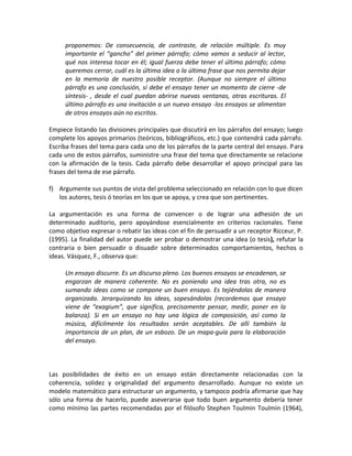 proponemos: De consecuencia, de contraste, de relación múltiple. Es muy
     importante el “gancho” del primer párrafo; cómo vamos a seducir al lector,
     qué nos interesa tocar en él; igual fuerza debe tener el último párrafo; cómo
     queremos cerrar, cuál es la última idea o la última frase que nos permita dejar
     en la memoria de nuestro posible receptor. (Aunque no siempre el último
     párrafo es una conclusión, sí debe el ensayo tener un momento de cierre -de
     síntesis- , desde el cual puedan abrirse nuevas ventanas, otras escrituras. El
     último párrafo es una invitación a un nuevo ensayo -los ensayos se alimentan
     de otros ensayos aún no escritos.

Empiece listando las divisiones principales que discutirá en los párrafos del ensayo; luego
complete los apoyos primarios (teóricos, bibliográficos, etc.) que contendrá cada párrafo.
Escriba frases del tema para cada uno de los párrafos de la parte central del ensayo. Para
cada uno de estos párrafos, suministre una frase del tema que directamente se relacione
con la afirmación de la tesis. Cada párrafo debe desarrollar el apoyo principal para las
frases del tema de ese párrafo.

f) Argumente sus puntos de vista del problema seleccionado en relación con lo que dicen
   los autores, tesis ó teorías en los que se apoya, y crea que son pertinentes.

La argumentación es una forma de convencer o de lograr una adhesión de un
determinado auditorio, pero apoyándose esencialmente en criterios racionales. Tiene
como objetivo expresar o rebatir las ideas con el fin de persuadir a un receptor Ricceur, P.
(1995). La finalidad del autor puede ser probar o demostrar una idea (o tesis), refutar la
contraria o bien persuadir o disuadir sobre determinados comportamientos, hechos o
ideas. Vásquez, F., observa que:

     Un ensayo discurre. Es un discurso pleno. Los buenos ensayos se encadenan, se
     engarzan de manera coherente. No es poniendo una idea tras otra, no es
     sumando ideas como se compone un buen ensayo. Es tejiéndolas de manera
     organizada. Jerarquizando las ideas, sopesándolas (recordemos que ensayo
     viene de “exagium”, que significa, precisamente pensar, medir, poner en la
     balanza). Si en un ensayo no hay una lógica de composición, así como la
     música, difícilmente los resultados serán aceptables. De allí también la
     importancia de un plan, de un esbozo. De un mapa-guía para la elaboración
     del ensayo.



Las posibilidades de éxito en un ensayo están directamente relacionadas con la
coherencia, solidez y originalidad del argumento desarrollado. Aunque no existe un
modelo matemático para estructurar un argumento, y tampoco podría afirmarse que hay
sólo una forma de hacerlo, puede aseverarse que todo buen argumento debería tener
como mínimo las partes recomendadas por el filósofo Stephen Toulmin Toulmin (1964),
 