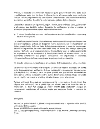 Primero, se necesita una afirmación (tesis) que para que pueda ser válida debe estar
respaldada por algún tipo de datos ó información. La afirmación debe estar en directa
relación con una pregunta inicial y los datos que corresponden a los fundamentos teóricos
o empíricos que se han descubierto en las lecturas o trabajos de investigación.

La estructura básica de un argumento, según Toulmin, sería entonces: Datos, justificación
y afirmación, que también incluye: Respaldar la justificación, precisar o matizar la
afirmación y la posibilidad de objetar o refutar la afirmación.

g) El ensayo debe finalizar con unas conclusiones que anuden todas las ideas expuestas y
   dejar un mensaje claro.

Un párrafo de conclusión debe reiterar la tesis y las divisiones del ensayo que llevan a este
a un cierre apropiado y eficaz, sin divagar en nuevas cuestiones. Las conclusiones son las
deducciones inferidas de forma lógica de la tesis sustentada por el autor. Un buen ensayo
basado en argumentos, los debe usar tanto como un medio para indagar como para
explicar y defender sus propias conclusiones. Debe deliberar sobre el trabajo examinando
los argumentos de los antagonistas y luego debe escribir el ensayo mismo con un
argumento defendiendo sus propias conclusiones con argumentos y valorando
críticamente algunos de los argumentos de la parte contraria si esta existe.

h) Se debe utilizar una metodología de presentación de trabajos escritos (APA. o Icontec).

Se referencia cuidadosamente la bibliografía (no elaborar trabajos extensos). Un escrito
serio, debe precisar con qué fuentes ó desde cuales autores se sustentan los argumentos
que respaldan la ó las tesis; a partir de que ó quienes, con qué material de contexto se
contó para la síntesis, cuáles son nuestros puntos de referencia. Este es el lugar apropiado
para la citación, para mostrar la bibliografía y las diversas notas aclaratorias.

Aunque un trabajo de ensayo, de manera general no es muy extenso (entre cinco y diez
páginas son suficientes), no se puede fijar un número exacto de cuartillas para su
finalización, es decir “un ensayo se acaba cuando debe acabarse”. Aunque en
circunstancias académicas, el profesor puede por economía limitar el número de
cuartillas.


Bibliografía

Beuchot, M. y González Ruiz E., (1993). Ensayos sobre teoría de la argumentación. México:
Universidad de Guanajuato.
Bunge, M. (1989) Seudociencia e ideología. Madrid: Alianza.
Eco, U., (1997) Interpretación y sobreinterpretación. 2ª ed. Madrid: Cambridge University
Press.
 