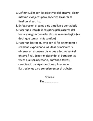 2. Definir cuáles son los objetivos del ensayo: elegir
   máximo 2 objetos para poderlos alcanzar al
   finalizar el escrito.
3. Enfocarse en el tema y no ampliarse demasiado
4. Hacer una lista de ideas principales acerca del
   tema y luego ordenarlas de una manera lógica (es
   decir que tengan más sentido)
5. Hacer un borrador. esto con el fin de empezar a
   redactar, exponiendo las ideas principales y
   obtener un esquema de lo que a futuro será el
   ensayo final. Seguir mejorando el borrador las
   veces que sea necesario, borrando textos,
   cambiando de lugar oraciones, buscando
   ilustraciones para complementar el trabajo.

                       Gracias
                    Fin…………………
 