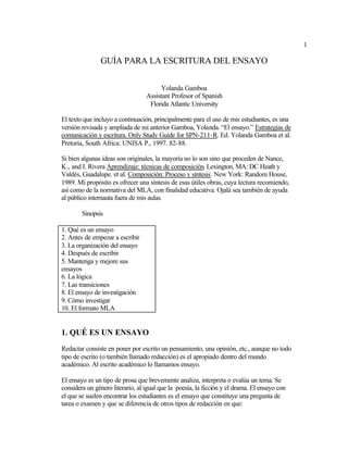 1
GUÍA PARA LA ESCRITURA DEL ENSAYO
Yolanda Gamboa
Assistant Profesor of Spanish
Florida Atlantic University
El texto que incluyo a continuación, principalmente para el uso de mis estudiantes, es una
versión revisada y ampliada de mi anterior Gamboa, Yolanda. “El ensayo.” Estrategias de
comunicación y escritura. Only Study Guide for SPN-211-R. Ed. Yolanda Gamboa et al.
Pretoria, South Africa: UNISA P., 1997. 82-88.
Si bien algunas ideas son originales, la mayoría no lo son sino que proceden de Nance,
K., and I. Rivera Aprendizaje: técnicas de composición. Lexington, MA: DC Heath y
Valdés, Guadalupe. et al. Composición: Proceso y síntesis. New York: Random House,
1989. Mi propósito es ofrecer una síntesis de esas útiles obras, cuya lectura recomiendo,
así como de la normativa del MLA, con finalidad educativa. Ojalá sea también de ayuda
al público internauta fuera de mis aulas.
Sinopsis
1. Qué es un ensayo
2. Antes de empezar a escribir
3. La organización del ensayo
4. Después de escribir
5. Mantenga y mejore sus
ensayos
6. La lógica
7. Las transiciones
8. El ensayo de investigación
9. Cómo investigar
10. El formato MLA
1. QUÉ ES UN ENSAYO
Redactar consiste en poner por escrito un pensamiento, una opinión, etc., aunque no todo
tipo de escrito (o también llamado redacción) es el apropiado dentro del mundo
académico. Al escrito académico lo llamamos ensayo.
El ensayo es un tipo de prosa que brevemente analiza, interpreta o evalúa un tema. Se
considera un género literario, al igual que la poesía, la ficción y el drama. El ensayo con
el que se suelen encontrar los estudiantes es el ensayo que constituye una pregunta de
tarea o examen y que se diferencia de otros tipos de redacción en que:
 