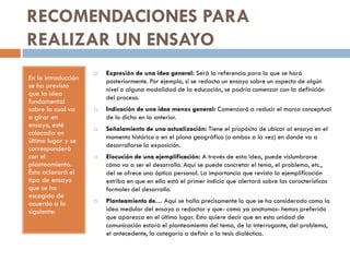 RECOMENDACIONES PARA
REALIZAR UN ENSAYO
En la introducción
se ha previsto
que la idea
fundamental
sobre la cual va
a girar en
ensayo, esté
colocada en
último lugar y se
corresponderá
con el
planteamiento.
Ésta aclarará el
tipo de ensayo
que se ha
escogido de
acuerdo a lo
siguiente:
 Expresión de una idea general: Será la referencia para lo que se hará
posteriormente. Por ejemplo, si se redacta un ensayo sobre un aspecto de algún
nivel o alguna modalidad de la educación, se podría comenzar con la definición
del proceso.
 Indicación de una idea menos general: Comenzará a reducir el marco conceptual
de lo dicho en la anterior.
 Señalamiento de una actualización: Tiene el propósito de ubicar al ensayo en el
momento histórico o en el plano geográfico (o ambos a la vez) en donde va a
desarrollarse la exposición.
 Elocución de una ejemplificación: A través de esta idea, puede vislumbrarse
cómo va a ser el desarrollo. Aquí se puede concretar el tema, el problema, etc.,
del se ofrece una óptica personal. La importancia que revista la ejemplificación
estriba en que en ella está el primer indicio que alertará sobre las características
formales del desarrollo.
 Planteamiento de… Aquí se halla precisamente lo que se ha considerado como la
idea medular del ensayo a redactar y que- como ya anotamos- hemos preferido
que aparezca en el último lugar. Esto quiere decir que en esta unidad de
comunicación estará el planteamiento del tema, de la interrogante, del problema,
el antecedente, la categoría a definir o la tesis dialéctica.
 